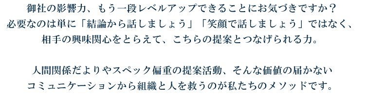 御社の影響力、もう一段レベルアップできることにお気づきですか？ 必要なのは単に「結論から話しましょう」「笑顔で話しましょう」ではなく、 相手の興味関心をとらえて、こちらの提案とつなげられる力。  人間関係だよりやスペック偏重の提案活動、そんな価値の届かない コミュニケーションから組織と人を救うのが私たちのメソッドです。