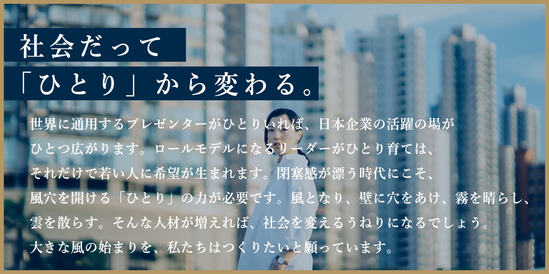 社会だって「ひとり」から変わる。世界につ用するプレゼンターがひとりいれば、日本企業の活躍の場がひとつ広がります。ロールモデルになるリーダーがひとり育てば、それだけで若い人に希望が生まれます。閉塞感が漂う時代にこそ、風穴を開ける「ひとり」の力が必要です。風となり、壁に穴をあけ、霧を晴らし、雲を散らす。そんな人材が増えれば、社会を変えるうねりになるでしょう。大きな風の始まりを、私たちはつくりたいと願っています。