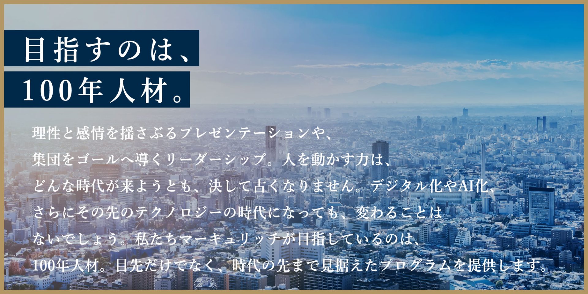 目指すのは、100年人材。理性と感情を揺さぶるプレゼンテーションや、集団をゴールへ導くリーダーシップ。人を動かす力は、どんな時代が来ようとも、決して古くなりません。デジタル化やAI化、さらにその先のテクノロジーの時代になっても、変わることはないでしょう。私たちマーキュリッチが目指しているのは、100年人材。目先だけでなく、時代の先まで見据えたプログラムを提供します。