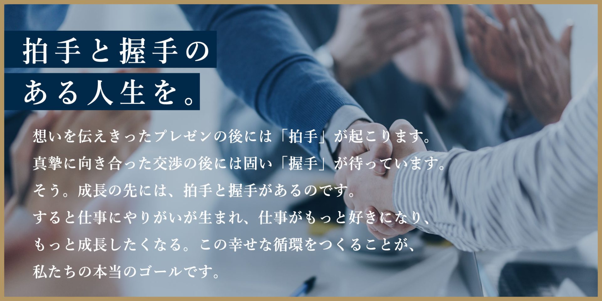 拍手と握手のある人生を。 想いを伝えきったプレゼンの後には「拍手」が起こります。 真摯に向き合った交渉の後には固い「握手」が待っています。そう。成長の先には、拍手と握手があるのです。すると仕事にやりがいが生まれ、仕事がもっと好きになり、もっと成長したくなる。この幸せな循環をつくることが、 私たちの本当のゴールです。