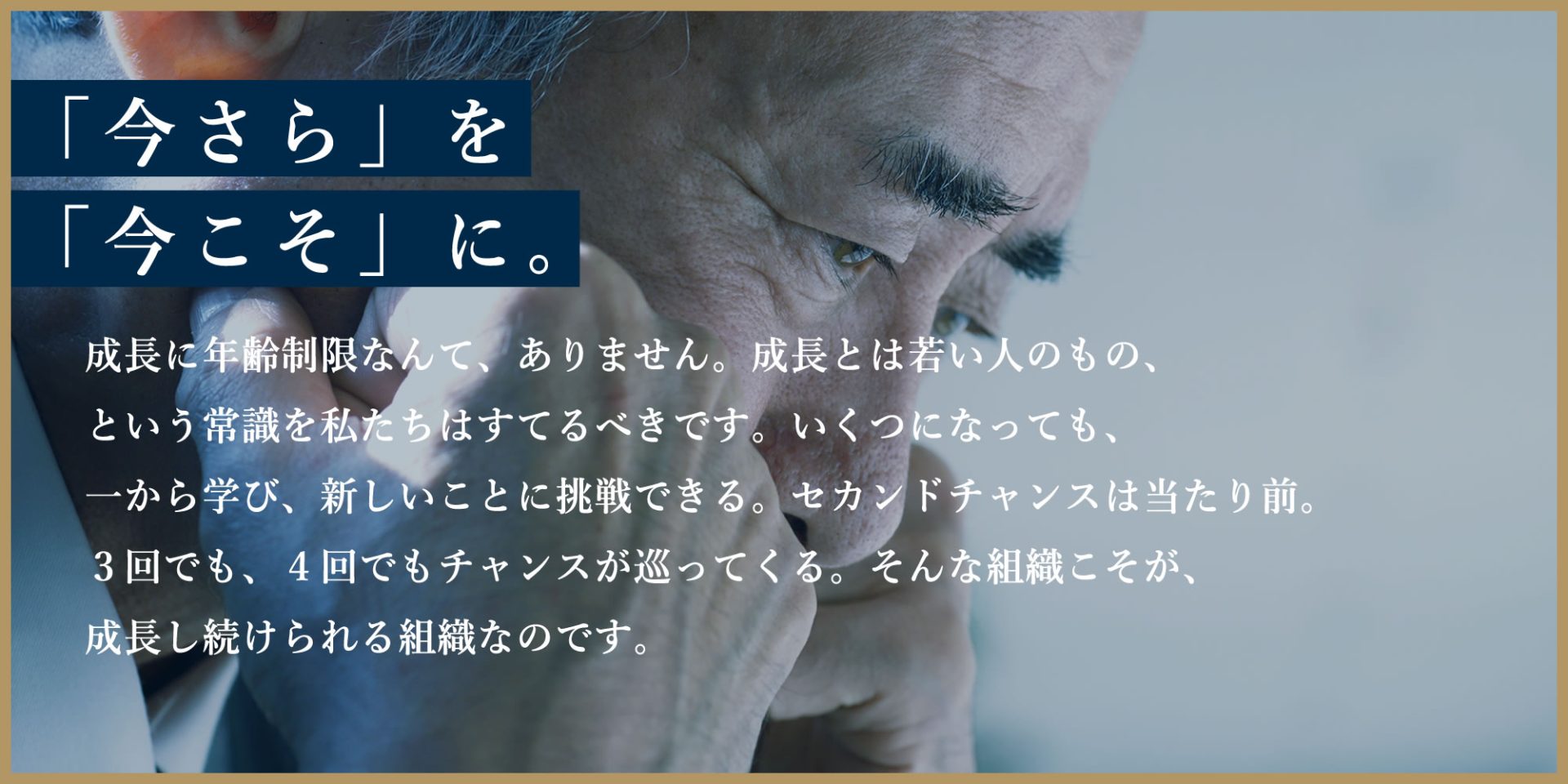 「今さら」を「今こそ」に。成長に年齢制限なんて、ありません。成長とは若い人のもの、という常識を私たちはすてるべきです。いくつになっても、一から学び、新しいことに挑戦できる。セカンドチャンスは当たり前。3回でも、4回でもチャンスが巡ってくる。そんな組織こそが、成長し続けられる組織なのです。