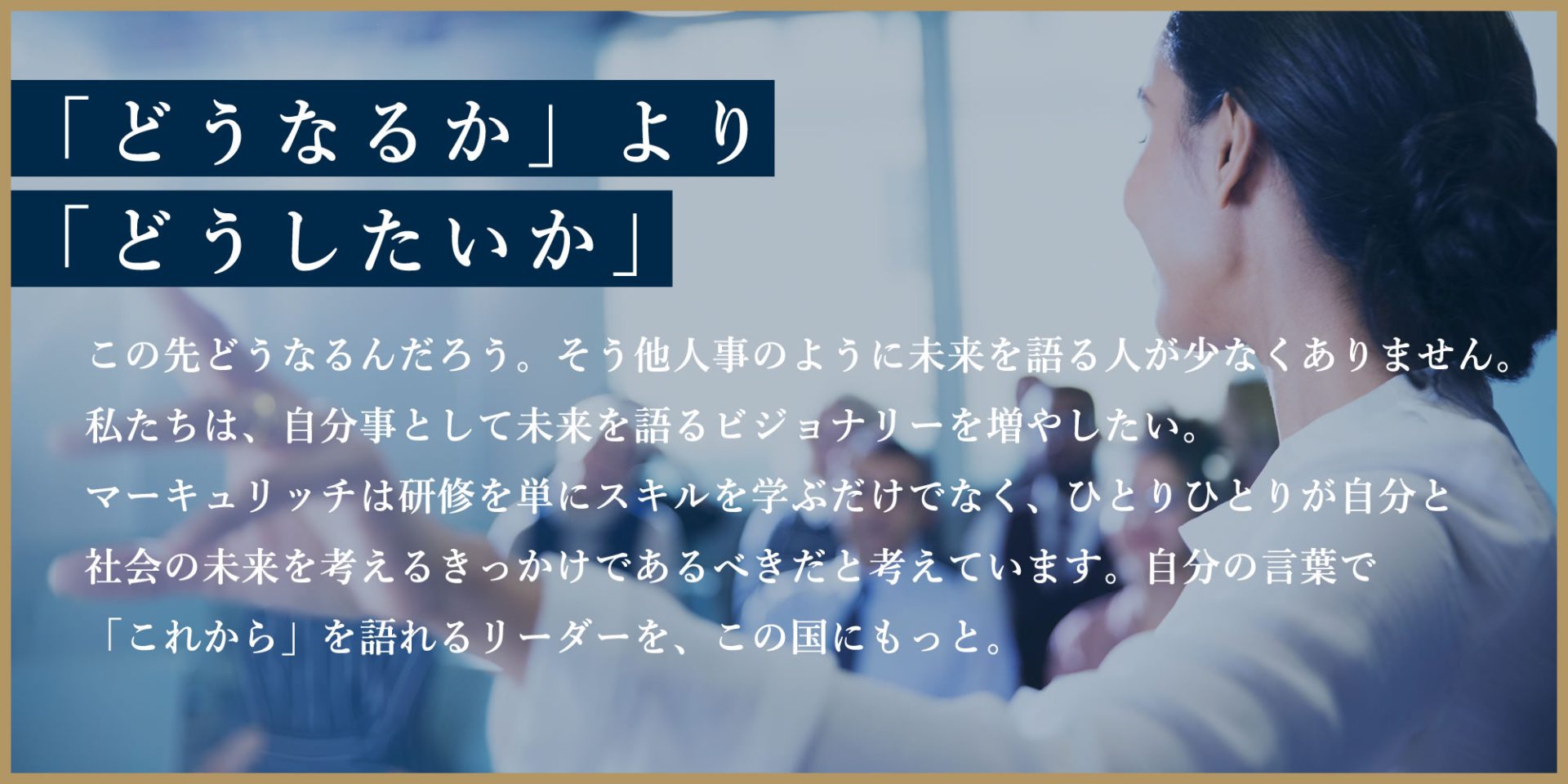 「どうなるか」より「どうしたいか」この先どうなるんだろう。そう他人事のように未来を語る人が少なくありません。私たちは、自分事として未来を語るビジョナリーを増やしたい。マーキュリッチは研修を単にスキルを学ぶだけでなく、ひとりひとりが自分と社会の未来を考えるきっかけであるべきだと考えています。自分の言葉で「これから」を語れるリーダーを、この国にもっと。